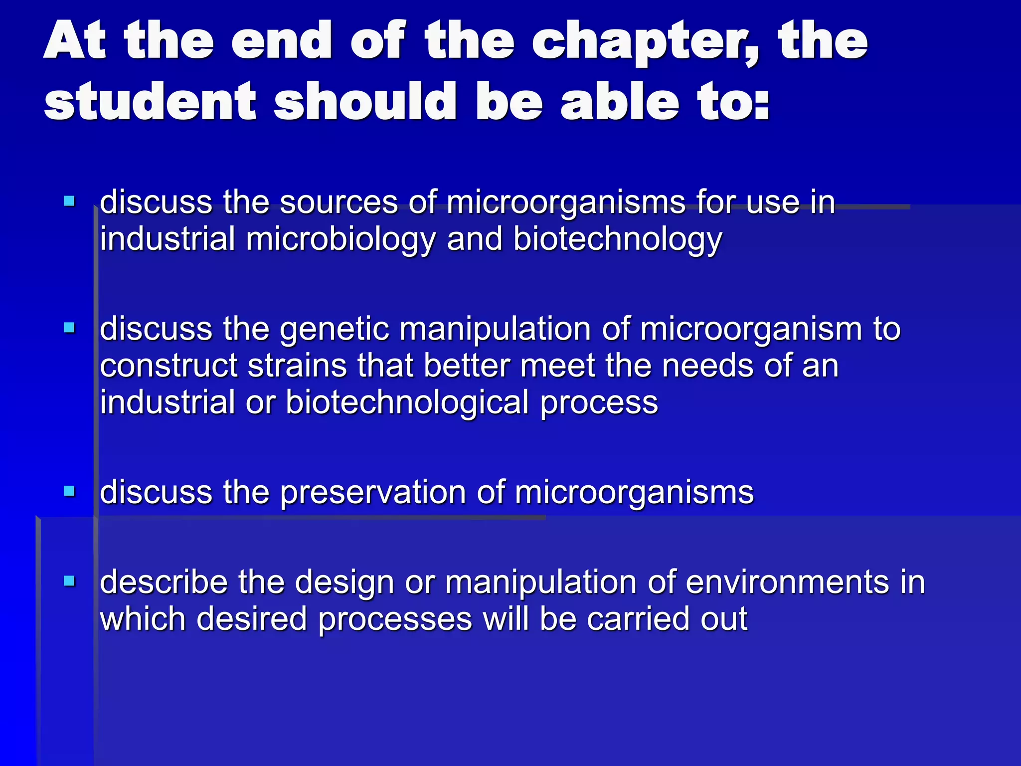 At the end of the chapter, the
student should be able to:
 discuss the sources of microorganisms for use in
industrial microbiology and biotechnology
 discuss the genetic manipulation of microorganism to
construct strains that better meet the needs of an
industrial or biotechnological process
 discuss the preservation of microorganisms
 describe the design or manipulation of environments in
which desired processes will be carried out
 