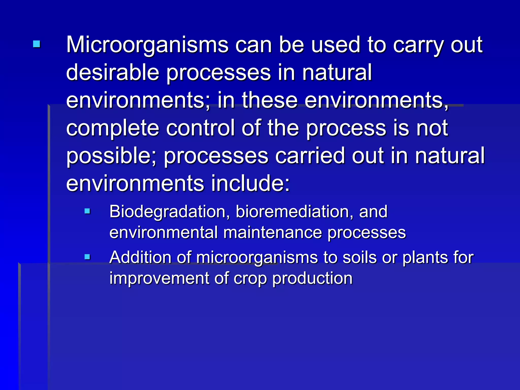  Microorganisms can be used to carry out
desirable processes in natural
environments; in these environments,
complete control of the process is not
possible; processes carried out in natural
environments include:
 Biodegradation, bioremediation, and
environmental maintenance processes
 Addition of microorganisms to soils or plants for
improvement of crop production
 