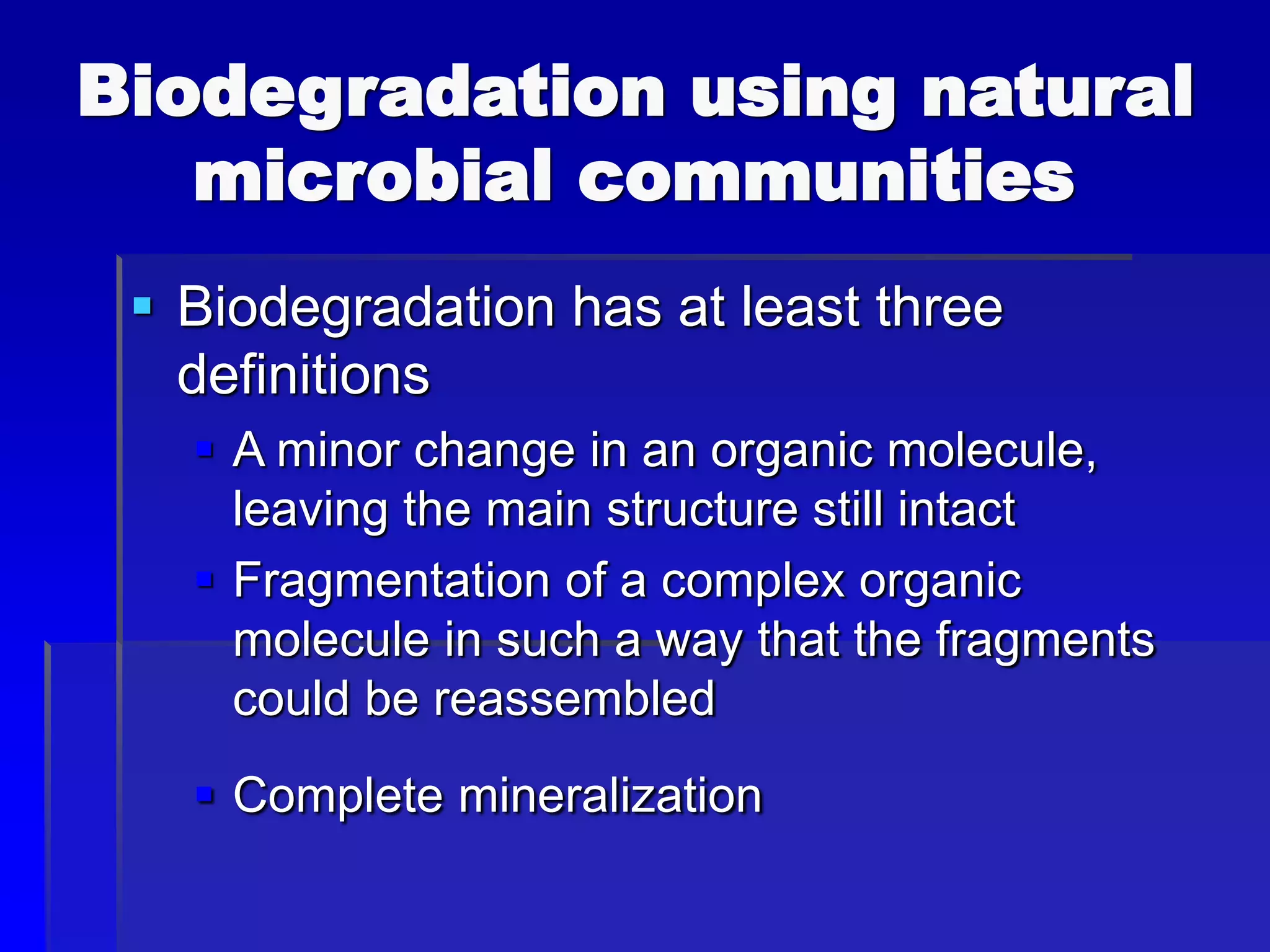 Biodegradation using natural
microbial communities
 Biodegradation has at least three
definitions
 A minor change in an organic molecule,
leaving the main structure still intact
 Fragmentation of a complex organic
molecule in such a way that the fragments
could be reassembled
 Complete mineralization
 