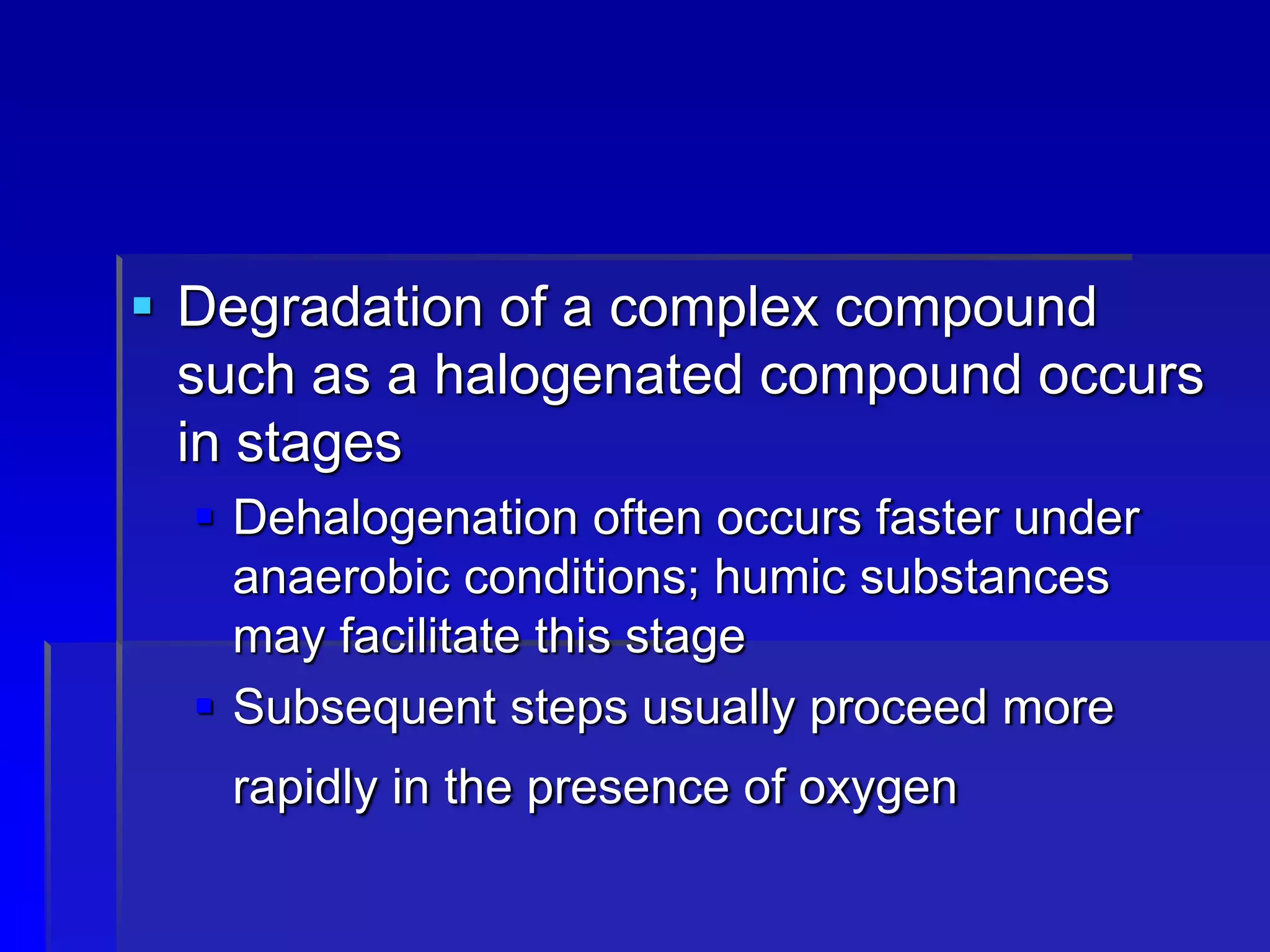  Degradation of a complex compound
such as a halogenated compound occurs
in stages
 Dehalogenation often occurs faster under
anaerobic conditions; humic substances
may facilitate this stage
 Subsequent steps usually proceed more
rapidly in the presence of oxygen
 