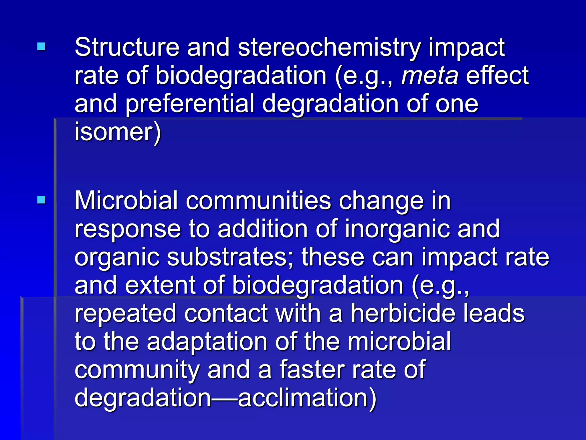 Structure and stereochemistry impact
rate of biodegradation (e.g., meta effect
and preferential degradation of one
isomer)
 Microbial communities change in
response to addition of inorganic and
organic substrates; these can impact rate
and extent of biodegradation (e.g.,
repeated contact with a herbicide leads
to the adaptation of the microbial
community and a faster rate of
degradation—acclimation)
 
