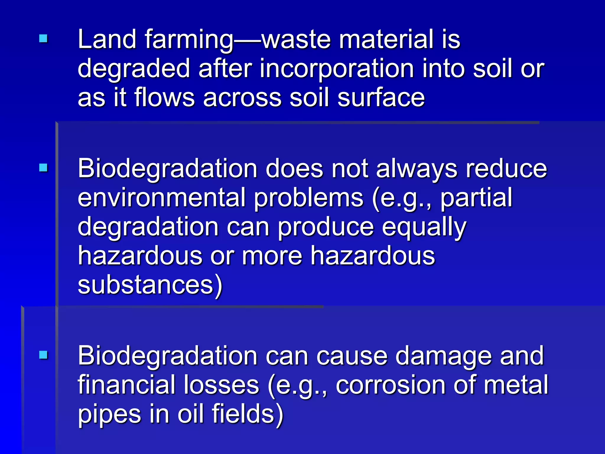  Land farming—waste material is
degraded after incorporation into soil or
as it flows across soil surface
 Biodegradation does not always reduce
environmental problems (e.g., partial
degradation can produce equally
hazardous or more hazardous
substances)
 Biodegradation can cause damage and
financial losses (e.g., corrosion of metal
pipes in oil fields)
 