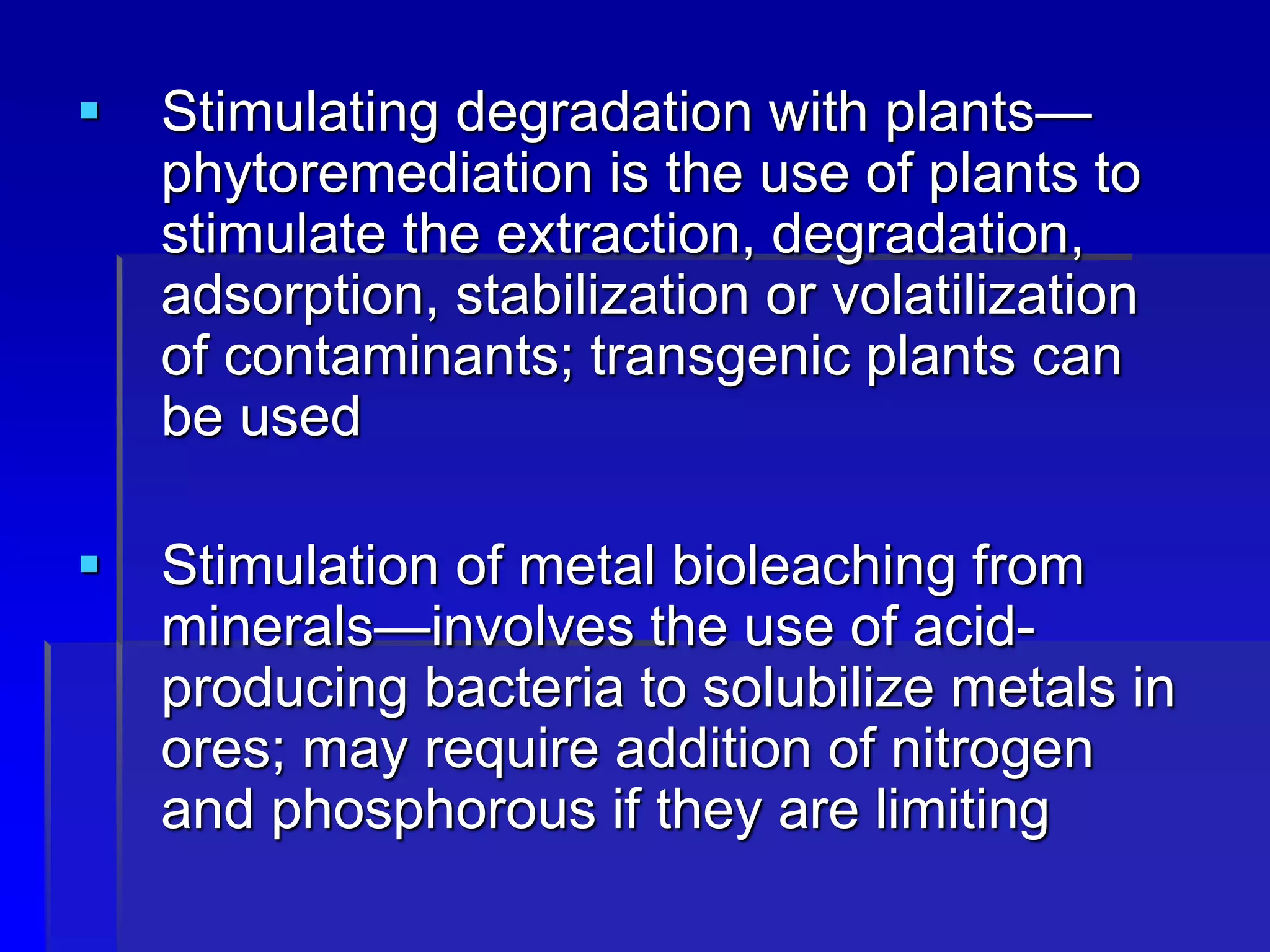  Stimulating degradation with plants—
phytoremediation is the use of plants to
stimulate the extraction, degradation,
adsorption, stabilization or volatilization
of contaminants; transgenic plants can
be used
 Stimulation of metal bioleaching from
minerals—involves the use of acid-
producing bacteria to solubilize metals in
ores; may require addition of nitrogen
and phosphorous if they are limiting
 