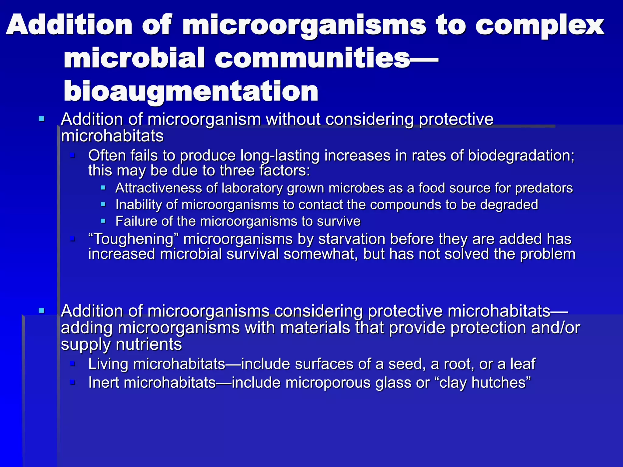 Addition of microorganisms to complex
microbial communities—
bioaugmentation
 Addition of microorganism without considering protective
microhabitats
 Often fails to produce long-lasting increases in rates of biodegradation;
this may be due to three factors:
 Attractiveness of laboratory grown microbes as a food source for predators
 Inability of microorganisms to contact the compounds to be degraded
 Failure of the microorganisms to survive
 “Toughening” microorganisms by starvation before they are added has
increased microbial survival somewhat, but has not solved the problem
 Addition of microorganisms considering protective microhabitats—
adding microorganisms with materials that provide protection and/or
supply nutrients
 Living microhabitats—include surfaces of a seed, a root, or a leaf
 Inert microhabitats—include microporous glass or “clay hutches”
 