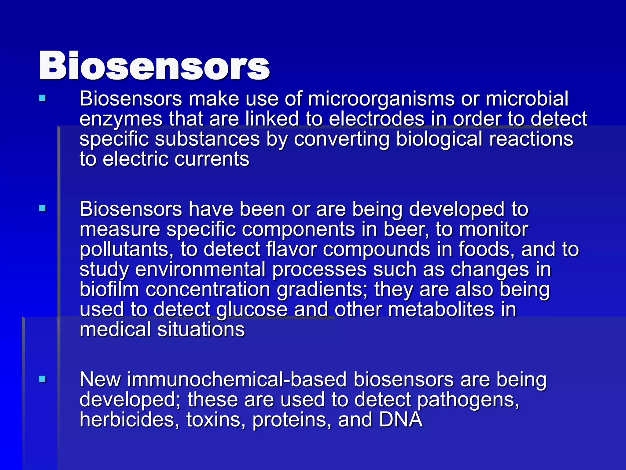 Biosensors
 Biosensors make use of microorganisms or microbial
enzymes that are linked to electrodes in order to detect
specific substances by converting biological reactions
to electric currents
 Biosensors have been or are being developed to
measure specific components in beer, to monitor
pollutants, to detect flavor compounds in foods, and to
study environmental processes such as changes in
biofilm concentration gradients; they are also being
used to detect glucose and other metabolites in
medical situations
 New immunochemical-based biosensors are being
developed; these are used to detect pathogens,
herbicides, toxins, proteins, and DNA
 