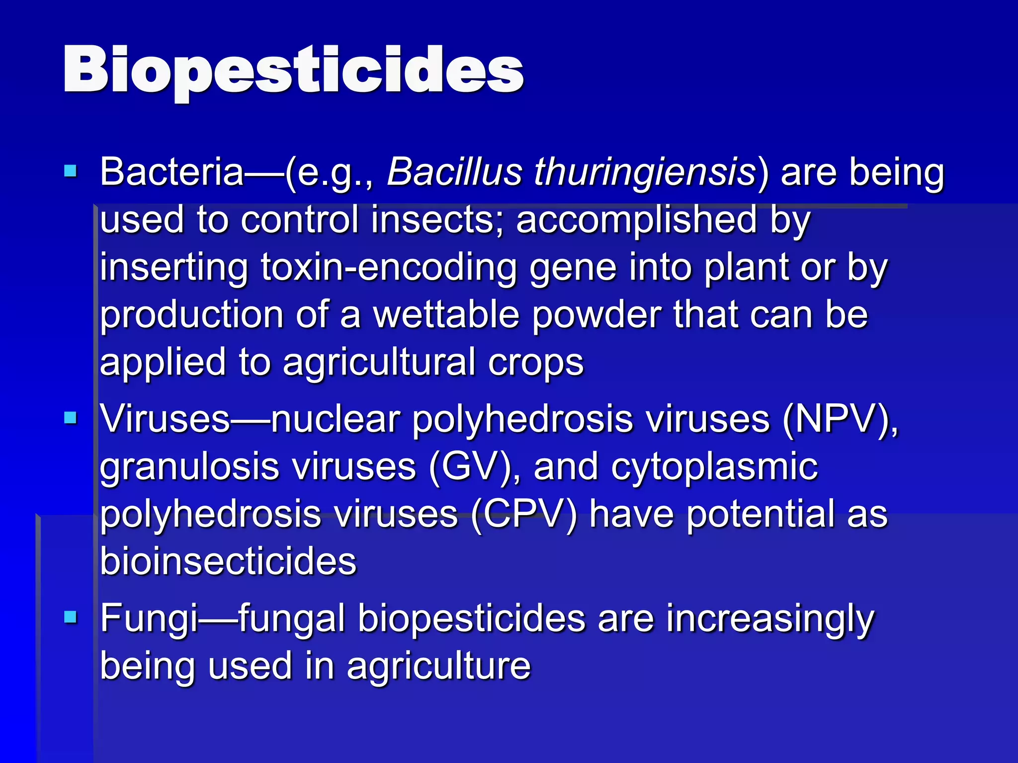 Biopesticides
 Bacteria—(e.g., Bacillus thuringiensis) are being
used to control insects; accomplished by
inserting toxin-encoding gene into plant or by
production of a wettable powder that can be
applied to agricultural crops
 Viruses—nuclear polyhedrosis viruses (NPV),
granulosis viruses (GV), and cytoplasmic
polyhedrosis viruses (CPV) have potential as
bioinsecticides
 Fungi—fungal biopesticides are increasingly
being used in agriculture
 