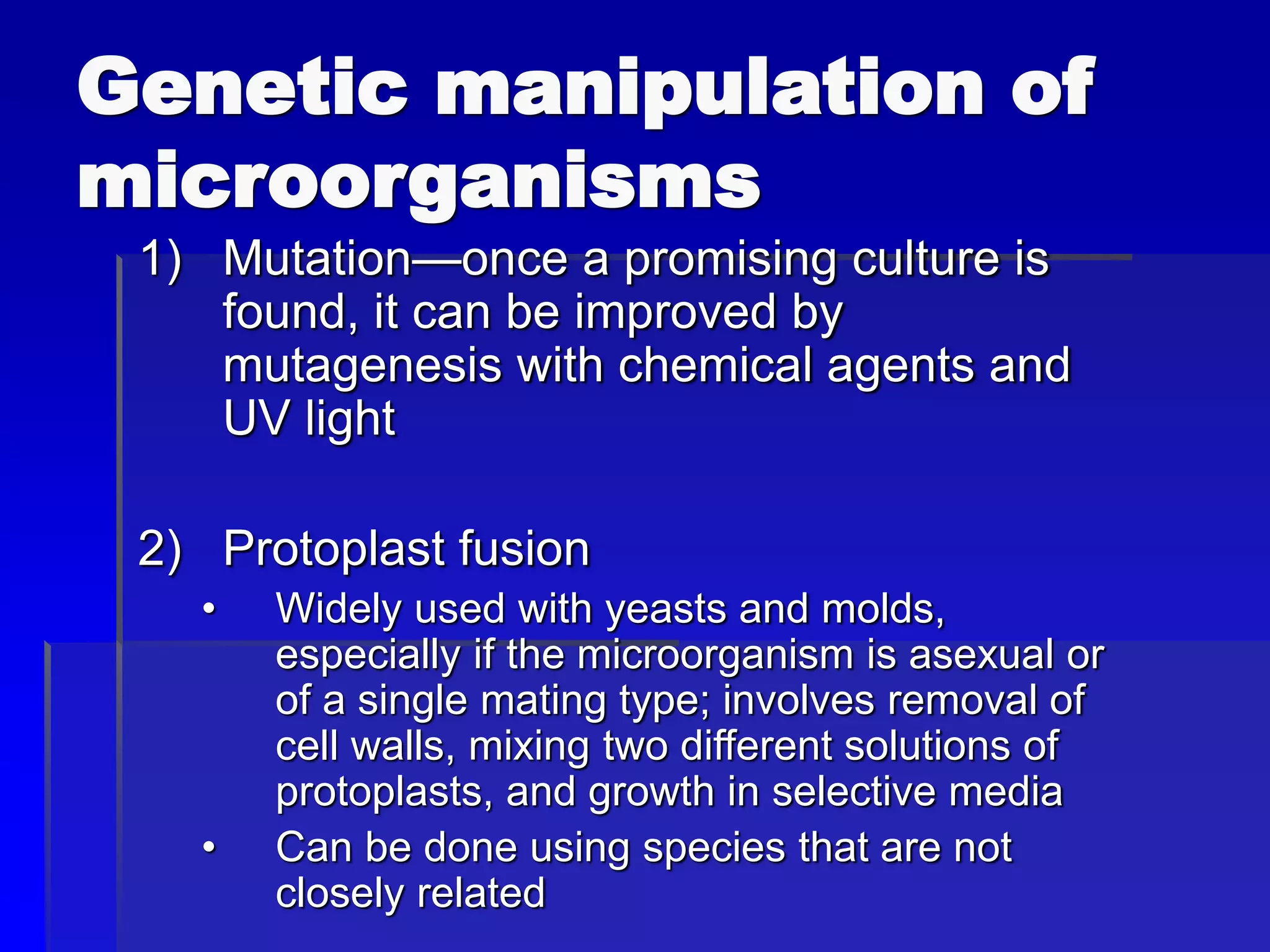 Genetic manipulation of
microorganisms
1) Mutation—once a promising culture is
found, it can be improved by
mutagenesis with chemical agents and
UV light
2) Protoplast fusion
• Widely used with yeasts and molds,
especially if the microorganism is asexual or
of a single mating type; involves removal of
cell walls, mixing two different solutions of
protoplasts, and growth in selective media
• Can be done using species that are not
closely related
 