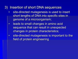 3) Insertion of short DNA sequences
• site-directed mutagenesis is used to insert
short lengths of DNA into specific sites in
genome of a microorganism;
• leads to small changes in amino acid
sequence that can result in unexpected
changes in protein characteristics;
• site-directed mutagenesis is important to the
field of protein engineering
 