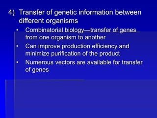 4) Transfer of genetic information between
different organisms
• Combinatorial biology—transfer of genes
from one organism to another
• Can improve production efficiency and
minimize purification of the product
• Numerous vectors are available for transfer
of genes
 