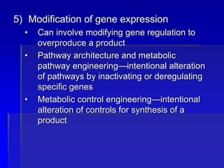 5) Modification of gene expression
• Can involve modifying gene regulation to
overproduce a product
• Pathway architecture and metabolic
pathway engineering—intentional alteration
of pathways by inactivating or deregulating
specific genes
• Metabolic control engineering—intentional
alteration of controls for synthesis of a
product
 