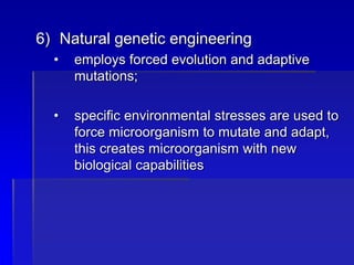 6) Natural genetic engineering
• employs forced evolution and adaptive
mutations;
• specific environmental stresses are used to
force microorganism to mutate and adapt,
this creates microorganism with new
biological capabilities
 