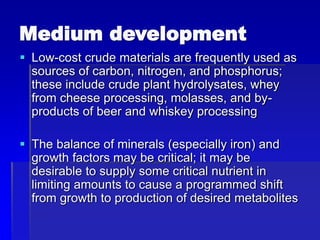 Medium development
 Low-cost crude materials are frequently used as
sources of carbon, nitrogen, and phosphorus;
these include crude plant hydrolysates, whey
from cheese processing, molasses, and by-
products of beer and whiskey processing
 The balance of minerals (especially iron) and
growth factors may be critical; it may be
desirable to supply some critical nutrient in
limiting amounts to cause a programmed shift
from growth to production of desired metabolites
 