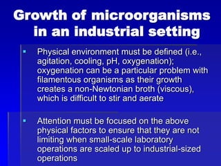 Growth of microorganisms
in an industrial setting
 Physical environment must be defined (i.e.,
agitation, cooling, pH, oxygenation);
oxygenation can be a particular problem with
filamentous organisms as their growth
creates a non-Newtonian broth (viscous),
which is difficult to stir and aerate
 Attention must be focused on the above
physical factors to ensure that they are not
limiting when small-scale laboratory
operations are scaled up to industrial-sized
operations
 