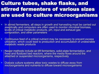 Culture tubes, shake flasks, and
stirred fermenters of various sizes
are used to culture microorganisms
 In stirred fermenters, all steps in growth and harvesting must be carried out
aseptically and computers are often used to monitor microbial biomass,
levels of critical metabolic products, pH, input and exhaust gas
composition, and other parameters
 Continuous feed of a critical nutrient may be necessary to prevent excess
utilization, which could lead to production and accumulation of undesirable
metabolic waste products
 Newer methods include air-lift fermenters, solid-state fermentation, and
fixed and fluidized bed reactors, where the media flows around the
attached or suspended microorganisms, respectively
 Dialysis culture systems allow toxic wastes to diffuse away from
microorganisms and nutrients to diffuse toward microorganisms
 