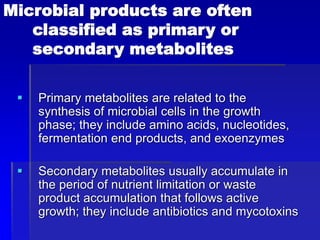 Microbial products are often
classified as primary or
secondary metabolites
 Primary metabolites are related to the
synthesis of microbial cells in the growth
phase; they include amino acids, nucleotides,
fermentation end products, and exoenzymes
 Secondary metabolites usually accumulate in
the period of nutrient limitation or waste
product accumulation that follows active
growth; they include antibiotics and mycotoxins
 