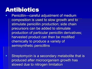 Antibiotics
 Penicillin—careful adjustment of medium
composition is used to slow growth and to
stimulate penicillin production; side chain
precursors can be added to stimulate
production of particular penicillin derivatives;
harvested product can then be modified
chemically to produce a variety of
semisynthetic penicillins
 Streptomycin is a secondary metabolite that is
produced after microorganism growth has
slowed due to nitrogen limitation
 