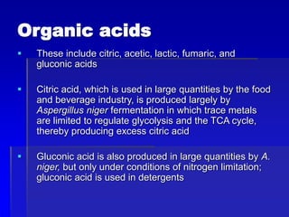 Organic acids
 These include citric, acetic, lactic, fumaric, and
gluconic acids
 Citric acid, which is used in large quantities by the food
and beverage industry, is produced largely by
Aspergillus niger fermentation in which trace metals
are limited to regulate glycolysis and the TCA cycle,
thereby producing excess citric acid
 Gluconic acid is also produced in large quantities by A.
niger, but only under conditions of nitrogen limitation;
gluconic acid is used in detergents
 