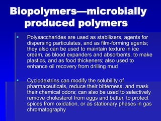 Biopolymers—microbially
produced polymers
 Polysaccharides are used as stabilizers, agents for
dispersing particulates, and as film-forming agents;
they also can be used to maintain texture in ice
cream, as blood expanders and absorbents, to make
plastics, and as food thickeners; also used to
enhance oil recovery from drilling mud
 Cyclodextrins can modify the solubility of
pharmaceuticals, reduce their bitterness, and mask
their chemical odors; can also be used to selectively
remove cholesterol from eggs and butter, to protect
spices from oxidation, or as stationary phases in gas
chromatography
 