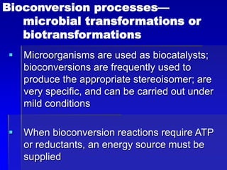 Bioconversion processes—
microbial transformations or
biotransformations
 Microorganisms are used as biocatalysts;
bioconversions are frequently used to
produce the appropriate stereoisomer; are
very specific, and can be carried out under
mild conditions
 When bioconversion reactions require ATP
or reductants, an energy source must be
supplied
 