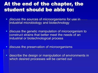 At the end of the chapter, the
student should be able to:
 discuss the sources of microorganisms for use in
industrial microbiology and biotechnology
 discuss the genetic manipulation of microorganism to
construct strains that better meet the needs of an
industrial or biotechnological process
 discuss the preservation of microorganisms
 describe the design or manipulation of environments in
which desired processes will be carried out
 