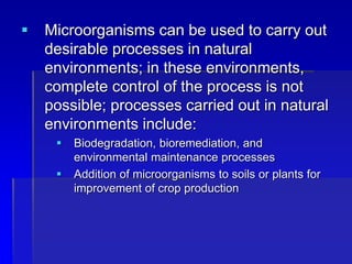  Microorganisms can be used to carry out
desirable processes in natural
environments; in these environments,
complete control of the process is not
possible; processes carried out in natural
environments include:
 Biodegradation, bioremediation, and
environmental maintenance processes
 Addition of microorganisms to soils or plants for
improvement of crop production
 
