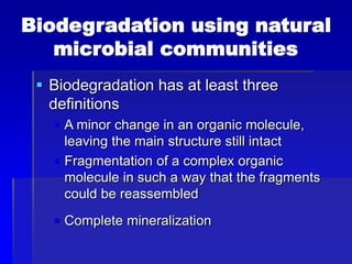 Biodegradation using natural
microbial communities
 Biodegradation has at least three
definitions
 A minor change in an organic molecule,
leaving the main structure still intact
 Fragmentation of a complex organic
molecule in such a way that the fragments
could be reassembled
 Complete mineralization
 