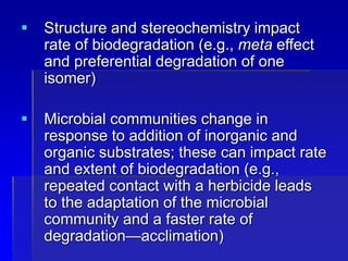  Structure and stereochemistry impact
rate of biodegradation (e.g., meta effect
and preferential degradation of one
isomer)
 Microbial communities change in
response to addition of inorganic and
organic substrates; these can impact rate
and extent of biodegradation (e.g.,
repeated contact with a herbicide leads
to the adaptation of the microbial
community and a faster rate of
degradation—acclimation)
 