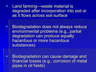  Land farming—waste material is
degraded after incorporation into soil or
as it flows across soil surface
 Biodegradation does not always reduce
environmental problems (e.g., partial
degradation can produce equally
hazardous or more hazardous
substances)
 Biodegradation can cause damage and
financial losses (e.g., corrosion of metal
pipes in oil fields)
 
