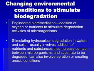 Changing environmental
conditions to stimulate
biodegradation
 Engineered bioremediation—addition of
oxygen or nutrients to stimulate degradation
activities of microorganisms
 Stimulating hydrocarbon degradation in waters
and soils—usually involves addition of
nutrients and substances that increase contact
between microorganisms and substrate to be
degraded; can also involve aeration or creating
anoxic conditions
 