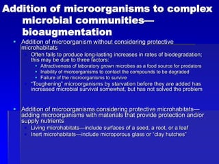 Addition of microorganisms to complex
microbial communities—
bioaugmentation
 Addition of microorganism without considering protective
microhabitats
 Often fails to produce long-lasting increases in rates of biodegradation;
this may be due to three factors:
 Attractiveness of laboratory grown microbes as a food source for predators
 Inability of microorganisms to contact the compounds to be degraded
 Failure of the microorganisms to survive
 “Toughening” microorganisms by starvation before they are added has
increased microbial survival somewhat, but has not solved the problem
 Addition of microorganisms considering protective microhabitats—
adding microorganisms with materials that provide protection and/or
supply nutrients
 Living microhabitats—include surfaces of a seed, a root, or a leaf
 Inert microhabitats—include microporous glass or “clay hutches”
 