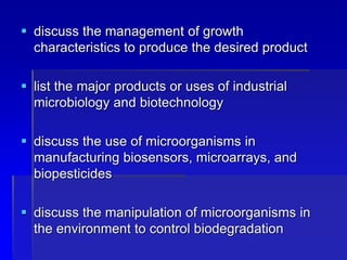  discuss the management of growth
characteristics to produce the desired product
 list the major products or uses of industrial
microbiology and biotechnology
 discuss the use of microorganisms in
manufacturing biosensors, microarrays, and
biopesticides
 discuss the manipulation of microorganisms in
the environment to control biodegradation
 