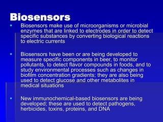 Biosensors
 Biosensors make use of microorganisms or microbial
enzymes that are linked to electrodes in order to detect
specific substances by converting biological reactions
to electric currents
 Biosensors have been or are being developed to
measure specific components in beer, to monitor
pollutants, to detect flavor compounds in foods, and to
study environmental processes such as changes in
biofilm concentration gradients; they are also being
used to detect glucose and other metabolites in
medical situations
 New immunochemical-based biosensors are being
developed; these are used to detect pathogens,
herbicides, toxins, proteins, and DNA
 