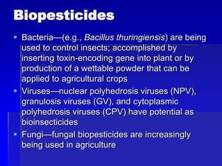 Biopesticides
 Bacteria—(e.g., Bacillus thuringiensis) are being
used to control insects; accomplished by
inserting toxin-encoding gene into plant or by
production of a wettable powder that can be
applied to agricultural crops
 Viruses—nuclear polyhedrosis viruses (NPV),
granulosis viruses (GV), and cytoplasmic
polyhedrosis viruses (CPV) have potential as
bioinsecticides
 Fungi—fungal biopesticides are increasingly
being used in agriculture
 