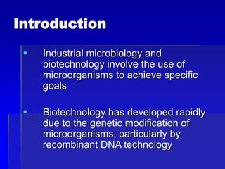 Introduction
 Industrial microbiology and
biotechnology involve the use of
microorganisms to achieve specific
goals
 Biotechnology has developed rapidly
due to the genetic modification of
microorganisms, particularly by
recombinant DNA technology
 