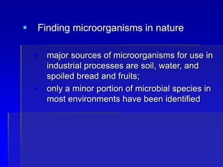  Finding microorganisms in nature
 major sources of microorganisms for use in
industrial processes are soil, water, and
spoiled bread and fruits;
 only a minor portion of microbial species in
most environments have been identified
 