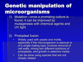 Genetic manipulation of
microorganisms
1) Mutation—once a promising culture is
found, it can be improved by
mutagenesis with chemical agents and
UV light
2) Protoplast fusion
• Widely used with yeasts and molds,
especially if the microorganism is asexual or
of a single mating type; involves removal of
cell walls, mixing two different solutions of
protoplasts, and growth in selective media
• Can be done using species that are not
closely related
 