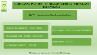 GURU NANAK INSTITUTE OF PHARMACEUTICAL SCIENCE AND
TECHNOLOGY
TOPIC : Overview about Mass Transfer Coefficient
NAME OF THE STUDENT : ANKIT GHOSH
UNIVERSITY ROLL NUMBER : 31308421036
ACADEMIC SESSION : 2023-24
PAPER NAME : INDUSTRIAL MICROBIOLOGY
PAPER CODE : CMc 502
Maulana Abul Kalam Azad University of Technology
 