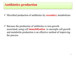 Antibiotics production
 Microbial production of antibiotics by secondary metabolisms
 Because the production of antibiotics is non-growth
associated, using cell immobilization to uncouple cell growth
and metabolite production is an effective method of improving
the process.
10
 
