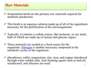Raw Materials
 fermentation broth are the primary raw materials required for
antibiotic production.
 This broth is an aqueous solution made up of all of the ingredients
necessary for the proliferation of the microorganisms.
 Typically, it contains a carbon source, like molasses, or soy meal,
both of which are made up of lactose and glucose sugars.
 These materials are needed as a food source for the
organisms. Nitrogen is another necessary compound in the
metabolic cycles of the organisms.
 phosphorus, sulfur, magnesium, zinc, iron, and copper introduced
through water soluble salts. Anti-foaming agents such as lard oil,
octadecanol, and silicones are used. 12
 