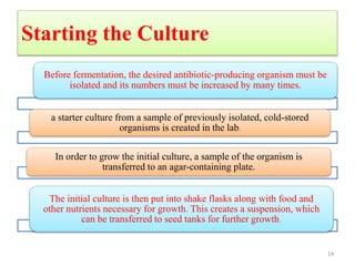 Starting the Culture
Before fermentation, the desired antibiotic-producing organism must be
isolated and its numbers must be increased by many times.
a starter culture from a sample of previously isolated, cold-stored
organisms is created in the lab.
In order to grow the initial culture, a sample of the organism is
transferred to an agar-containing plate.
The initial culture is then put into shake flasks along with food and
other nutrients necessary for growth. This creates a suspension, which
can be transferred to seed tanks for further growth.
14
 
