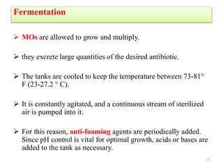 Fermentation
 MOs are allowed to grow and multiply.
 they excrete large quantities of the desired antibiotic.
 The tanks are cooled to keep the temperature between 73-81°
F (23-27.2 ° C).
 It is constantly agitated, and a continuous stream of sterilized
air is pumped into it.
 For this reason, anti-foaming agents are periodically added.
Since pH control is vital for optimal growth, acids or bases are
added to the tank as necessary.
15
 