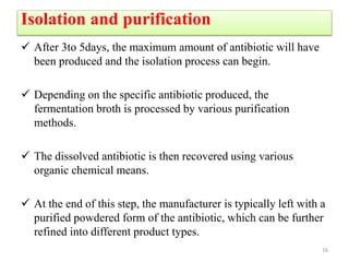 Isolation and purification
 After 3to 5days, the maximum amount of antibiotic will have
been produced and the isolation process can begin.
 Depending on the specific antibiotic produced, the
fermentation broth is processed by various purification
methods.
 The dissolved antibiotic is then recovered using various
organic chemical means.
 At the end of this step, the manufacturer is typically left with a
purified powdered form of the antibiotic, which can be further
refined into different product types.
16
 