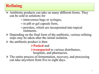 Refining
 Antibiotic products can take on many different forms. They
can be sold in solutions for
– intravenous bags or syringes,
– in pill or gel capsule form,
– powders, which are incorporated into topical
ointments.
 Depending on the final form of the antibiotic, various refining
steps may be taken after the initial isolation.
 the antibiotic product is then
Packed and
transported to various distributors,
hospitals, and pharmacies.
 The entire process of fermentation, recovery, and processing
can take anywhere from five to eight days.
17
 