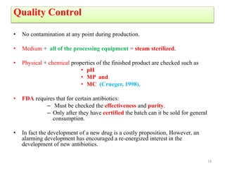 Quality Control
• No contamination at any point during production.
• Medium + all of the processing equipment = steam sterilized.
• Physical + chemical properties of the finished product are checked such as
• pH
• MP and
• MC (Crueger, 1998).
• FDA requires that for certain antibiotics:
– Must be checked the effectiveness and purity.
– Only after they have certified the batch can it be sold for general
consumption.
• In fact the development of a new drug is a costly proposition, However, an
alarming development has encouraged a re-energized interest in the
development of new antibiotics.
18
 