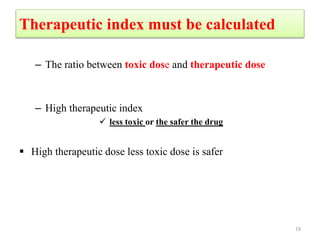 Therapeutic index must be calculated
– The ratio between toxic dose and therapeutic dose
– High therapeutic index
 less toxic or the safer the drug
 High therapeutic dose less toxic dose is safer
19
 