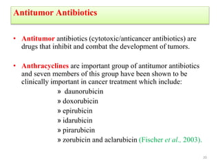 Antitumor Antibiotics
• Antitumor antibiotics (cytotoxic/anticancer antibiotics) are
drugs that inhibit and combat the development of tumors.
• Anthracyclines are important group of antitumor antibiotics
and seven members of this group have been shown to be
clinically important in cancer treatment which include:
» daunorubicin
» doxorubicin
» epirubicin
» idarubicin
» pirarubicin
» zorubicin and aclarubicin (Fischer et al., 2003).
20
 