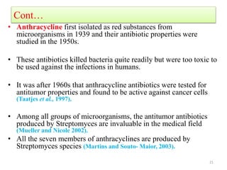 Cont…
• Anthracycline first isolated as red substances from
microorganisms in 1939 and their antibiotic properties were
studied in the 1950s.
• These antibiotics killed bacteria quite readily but were too toxic to
be used against the infections in humans.
• It was after 1960s that anthracycline antibiotics were tested for
antitumor properties and found to be active against cancer cells
(Taatjes et al., 1997).
• Among all groups of microorganisms, the antitumor antibiotics
produced by Streptomyces are invaluable in the medical field
(Mueller and Nicole 2002).
• All the seven members of anthracyclines are produced by
Streptomyces species (Martins and Souto- Maior, 2003).
21
 