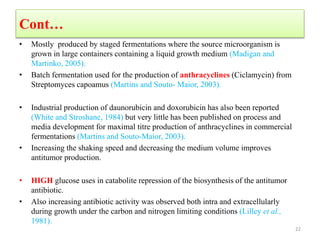 Cont…
• Mostly produced by staged fermentations where the source microorganism is
grown in large containers containing a liquid growth medium (Madigan and
Martinko, 2005).
• Batch fermentation used for the production of anthracyclines (Ciclamycin) from
Streptomyces capoamus (Martins and Souto- Maior, 2003).
• Industrial production of daunorubicin and doxorubicin has also been reported
(White and Stroshane, 1984) but very little has been published on process and
media development for maximal titre production of anthracyclines in commercial
fermentations (Martins and Souto-Maior, 2003).
• Increasing the shaking speed and decreasing the medium volume improves
antitumor production.
• HIGH glucose uses in catabolite repression of the biosynthesis of the antitumor
antibiotic.
• Also increasing antibiotic activity was observed both intra and extracellularly
during growth under the carbon and nitrogen limiting conditions (Lilley et al.,
1981).
22
 