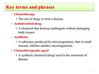 Key terms and phrases
– Chemotherapy
• The use of drugs to treat a disease
– Antimicrobial drug
• A chemical that destroys pathogens without damaging
body tissues
– Antibiotic
• A substance produced by microorganisms, that in small
amount, inhibits another microorganisms
– Chemotherapeutic agent
• A synthetic chemical (drug) used in the treatment of
disease
3
 