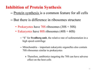 Inhibition of Protein Synthesis
– Protein synthesis is a common feature for all cells
– But there is difference in ribosomes structure
• Prokaryotes have 70S ribosomes (30S + 50S)
• Eukaryotes have 80S ribosomes (40S + 60S)
– “S” for Svedberg unit, the relative rate of sedimentation in a
high speed centrifuge
– Mitochondria – important eukaryotic organelles also contain
70S ribosomes similar to prokaryotes
» Therefore, antibiotics targeting the 70S can have adverse
effect on the host cells
32
 